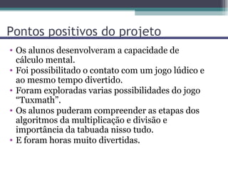 Pontos positivos do projeto
• Os alunos desenvolveram a capacidade de
  cálculo mental.
• Foi possibilitado o contato com um jogo lúdico e
  ao mesmo tempo divertido.
• Foram exploradas varias possibilidades do jogo
  “Tuxmath”.
• Os alunos puderam compreender as etapas dos
  algoritmos da multiplicação e divisão e
  importância da tabuada nisso tudo.
• E foram horas muito divertidas.
 