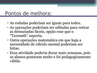 Pontos de melhora:
• As rodadas poderiam ser iguais para todos.
• As operações poderiam ser editadas para retirar
  as demasiadas fáceis, opção esse que o
  “Tuxmath” suporta.
• Outra operações matemática em que haja a
  necessidade de cálculo mental poderiam ser
  feitas.
• Essa atividade poderia durar mais semanas, pois
  os alunos gostaram muito e foi pedagogicamente
  válida.
 
