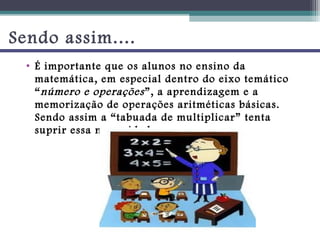 Sendo assim....
  • É importante que os alunos no ensino da
    matemática, em especial dentro do eixo temático
    “ número e operações ”, a aprendizagem e a
    memorização de operações aritméticas básicas.
    Sendo assim a “tabuada de multiplicar” tenta
    suprir essa necessidade.
 