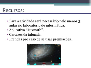 Recursos:
 • Para a atividade será necessário pelo menos 3
   aulas no laboratório de informática.
 • Aplicativo “Tuxmath”.
 • Cartazes da tabuada.
 • Prendas pro caso de se usar premiações.
 