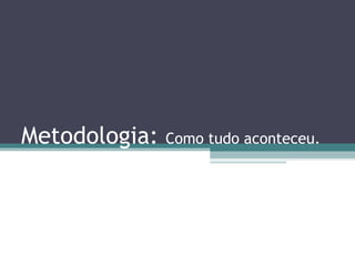 Metodologia:   Como tudo aconteceu.
 