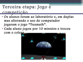 Terceira etapa: Jogo e
competição
• Os alunos foram ao laboratório e, em duplas
  mas alterando o uso do computador
  jogaram o jogo “Tuxmath”.
• Cada aluno jogou por 10 minutos e trocou
  com o colega.
 