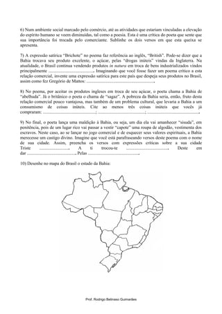 6) Num ambiente social marcado pelo comércio, até as atividades que estariam vinculadas a elevação
do espírito humano se veem diminuídas, tal como a poesia. Esta é uma crítica do poeta que sente que
sua importância foi trocada pelo comerciante. Sublinhe os dois versos em que esta queixa se
apresenta.
7) A expressão satírica “Brichote” no poema faz referência ao inglês, “British”. Pode-se dizer que a
Bahia trocava seu produto excelente, o açúcar, pelas “drogas inúteis” vindas da Inglaterra. Na
atualidade, o Brasil continua vendendo produtos in natura em troca de bens industrializados vindos
principalmente ......................................... Imaginando que você fosse fazer um poema crítico a esta
relação comercial, invente uma expressão satírica para este país que despeja seus produtos no Brasil,
assim como fez Gregório de Mattos: .............................................................
8) No poema, por aceitar os produtos ingleses em troca de seu açúcar, o poeta chama a Bahia de
“abelhuda”. Já o britânico o poeta o chama de “sagaz”. A pobreza da Bahia seria, então, fruto desta
relação comercial pouco vantajosa, mas também de um problema cultural, que levaria a Bahia a um
consumismo de coisas inúteis. Cite ao menos três coisas inúteis que vocês já
compraram: ...............................................; ..........................................; ...............................................
9) No final, o poeta lança uma maldição à Bahia, ou seja, um dia ela vai amanhecer “sisuda”, em
penitência, pois de um lugar rico vai passar a vestir “capote” uma roupa de algodão, vestimenta dos
escravos. Neste caso, ao se lançar no jogo comercial e de esquecer seus valores espirituais, a Bahia
merecesse um castigo divino. Imagine que você está parafraseando versos deste poema com o nome
de sua cidade. Assim, preencha os versos com expressões críticas sobre a sua cidade
Triste ........................... A ti trocou-te ...................................... Deste em
dar ............................................ Pelas ..............................................
10) Desenhe no mapa do Brasil o estado da Bahia:
Prof. Rodrigo Belinaso Guimarães
 