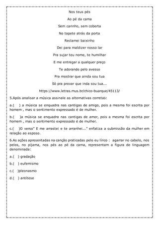 Nos teus pés
Ao pé da cama
Sem carinho, sem coberta
No tapete atrás da porta
Reclamei baixinho
Dei para maldizer nosso lar
Pra sujar teu nome, te humilhar
E me entregar a qualquer preço
Te adorando pelo avesso
Pra mostrar que ainda sou tua
Só pra provar que inda sou tua...
https://www.letras.mus.br/chico-buarque/45113/
5.Após analisar a música assinale as alternativas corretas:
a.( ) a música se enquadra nas cantigas de amigo, pois a mesma foi escrita por
homem , mas o sentimento expressado é de mulher.
b.( )a música se enquadra nas cantigas de amor, pois a mesma foi escrita por
homem , mas o sentimento expressado é de mulher.
c.( )O verso” E me arrastei e te arranhei...” enfatiza a submissão da mulher em
relação ao esposo.
6.As ações apresentadas na canção praticadas pelo eu lírico : agarrar no cabelo, nos
pelos, no pijama, nos pés ao pé da cama, representam a figura de linguagem
denominada:
a.( ) gradação
b.( ) eufemismo
c.( )pleonasmo
d.( ) antítese
 