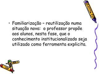 Familiarização – reutilização numa situação nova:  o professor propõe aos alunos, nesta fase, que o conhecimento institucionalizado seja utilizado como ferramenta explicita.  