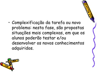 Complexificação da tarefa ou novo problema: nesta fase, são propostas  situações mais complexas, em que os alunos poderão testar e/ou desenvolver os novos conhecimentos adquiridos.  