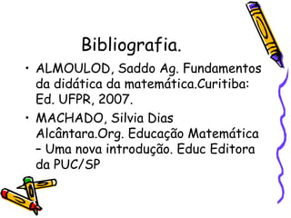 Bibliografia. ALMOULOD, Saddo Ag. Fundamentos da didática da matemática.Curitiba: Ed. UFPR, 2007. MACHADO, Silvia Dias Alcântara.Org. Educação Matemática – Uma nova introdução. Educ Editora da PUC/SP 