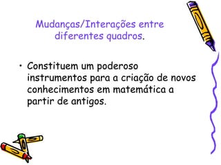Mudanças/Interações entre diferentes quadros . Constituem um poderoso instrumentos para a criação de novos conhecimentos em matemática a partir de antigos.  