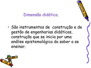 Dimensão didática. São instrumentos de  construção e de gestão de engenharias didáticas, construção que se inicia por uma análise epistemológica do saber a se ensinar. 