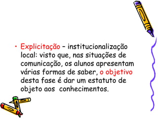 Explicitação  – institucionalização local: visto que, nas situações de comunicação, os alunos apresentam várias formas de saber,  o objetivo  desta fase é dar um estatuto de objeto aos  conhecimentos. 