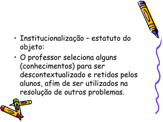 Institucionalização – estatuto do objeto:  O professor seleciona alguns (conhecimentos) para ser descontextualizado e retidos pelos alunos, afim de ser utilizados na resolução de outros problemas.  