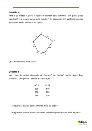Questão 4 
Para ir da cidade A para a cidade B existem dois caminhos: um passa pelas cidades M e N e outro passa pela cidade P. As distâncias em quilômetros entre as cidades estão indicadas na figura. 
Qual é o caminho mais curto? 
Questão 5 
Num jogo de cartas chamado de “buraco” ou “biriba”, ganha quem fizer primeiro 2 000 pontos. Temos esta situação. 
NÓS 
ELES 
320 
140 
250 
280 
540 
630 
a) Qual das duplas está na frente, NÓS ou ELES? 
b) Quantos pontos a dupla que está perdendo precisa fazer para empatar? 
5230666846MPNBA  