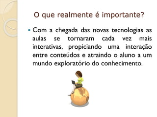 O que realmente é importante?


Com a chegada das novas tecnologias as
aulas se tornaram cada vez mais
interativas, propiciando uma interação
entre conteúdos e atraindo o aluno a um
mundo exploratório do conhecimento.

 