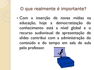 O que realmente é importante?


Com a inserção de novas mídias na
educação, hoje a democratização do
conhecimento está a nível global e o
recurso audiovisual de apresentação de
slides contribui com a administração do
conteúdo e do tempo em sala de aula
pelo professor.

 