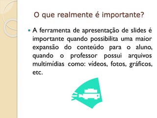 O que realmente é importante?


A ferramenta de apresentação de slides é
importante quando possibilita uma maior
expansão do conteúdo para o aluno,
quando o professor possui arquivos
multimídias como: vídeos, fotos, gráficos,
etc.

 