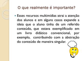 O que realmente é importante?


Esses recursos multimídias atrai a atenção
dos alunos e em alguns casos expande a
ideia que o aluno tinha de um referido
conteúdo, que estava exemplificado em
um livro didático convencional, por
exemplo, contribuindo com a abstração
do conteúdo de maneira singular.

 