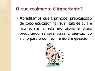 O que realmente é importante?


Acreditamos que a principal preocupação
de todo educador na “sua” sala de aula é
não tornar a aula monótona e chata,
procurando sempre atrair a atenção do
aluno para o conhecimento em questão.

 