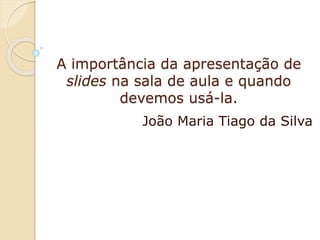 A importância da apresentação de
slides na sala de aula e quando
devemos usá-la.
João Maria Tiago da Silva

 