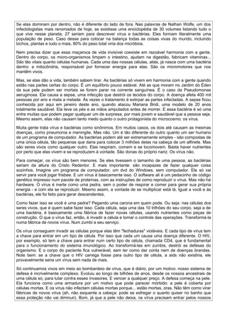Se elas dominam por dentro, não é diferente do lado de fora. Nas palavras de Nathan Wolfe, um dos
infectologistas mais renomados de hoje, se existisse uma enciclopédia de 30 volumes listando tudo o
que vive nesse planeta, 27 seriam para descrever vírus e bactérias. Eles formam literalmente uma
população de peso. Caso desse para colocar na balança todas as coisas vivas do mundo, incluindo
bichos, plantas e tudo o mais, 80% do peso total viria dos micróbios.

Nem precisa dizer que essa maçaroca de vida invisível coexiste em razoável harmonia com a gente.
Dentro do corpo, os micro-organismos limpam o intestino, ajudam na digestão, fabricam vitaminas...
São tão vitais quanto células humanas. Cada uma das nossas células, aliás, já nasce com uma bactéria
dentro: a mitocôndria, responsável por fornecer energia para elas. São os micromotores que nos
mantêm vivos.

Mas, se elas dão a vida, também sabem tirar. As bactérias só vivem em harmonia com a gente quando
estão nas partes certas do corpo. É um equilíbrio pouco estável. Até as que moram no Jardim do Éden
da sua pele podem ser mortais se forem parar na corrente sanguínea. É o caso da Pseudomonas
aeruginosa. Ela causa a sepse, uma infecção que destrói os tecidos do corpo. A doença afeta 400 mil
pessoas por ano e mata a metade. Às vezes o tratamento é extirpar as partes infectadas. A sepse ficou
conhecida por aqui em janeiro deste ano, quando atacou Mariana Bridi, uma modelo de 20 anos
totalmente saudável. Ela teve os pés e as mãos amputados antes de morrer. E essa bactéria é só uma
entre muitas que podem pegar qualquer um de surpresa, por mais jovem e saudável que a pessoa seja.
Mesmo assim, elas não causam tanto medo quanto o outro protagonista do microcosmo: os vírus.

Muita gente trata vírus e bactérias como sinônimos. Em muitos casos, os dois até causam as mesmas
doenças, como pneumonia e meningite. Mas não. Um é tão diferente do outro quanto um ser humano
de um programa de computador. As bactérias podem até ser extremamente simples - são compostas de
uma única célula, tão pequenas que daria para colocar 3 milhões delas na cabeça de um alfinete. Mas
são seres vivos como qualquer outro. Elas respiram, comem e se locomovem. Basta haver nutrientes
por perto que elas vivem e se reproduzem à vontade. São donas do próprio nariz. Os vírus não.

Para começar, os vírus são bem menores. Se eles tivessem o tamanho de uma pessoa, as bactérias
seriam da altura do Cristo Redentor. E mais importante: são incapazes de fazer qualquer coisa
sozinhos. Imagine um programa de computador, um dvd do Windows, sem computador. Ele só vai
servir para você jogar frisbee. E um vírus é basicamente isso. O software ali é um pedacinho de código
genético impresso num pacote de proteínas, com as instruções de como reproduzir o vírus. Mas não há
hardware. O vírus é inerte como uma pedra, sem o poder de respirar e comer para gerar sua própria
energia - e com ela se reproduzir. Mesmo assim, a vontade de se multiplicar está lá. Igual a você e às
bactérias, ele foi feito para gerar descendentes.

Como fazer isso se você é uma pedra? Pegando uma carona em quem pode. Ou seja: nas células dos
seres vivos, que é quem sabe fazer isso. Cada célula, seja uma das 10 trilhões do seu corpo, seja a de
uma bactéria, é basicamente uma fábrica de fazer novas células, usando nutrientes como peças de
construção. O que o vírus faz, então, é invadir a célula e tomar o controle das operações. Transformá-la
numa fábrica de novos vírus. Num zumbi a seu serviço.

Os vírus conseguem invadir as células porque elas têm "fechaduras" violáveis. E cada tipo de vírus tem
a chave para entrar em um tipo de célula. Por isso que cada um causa uma doença diferente. O HIV,
por exemplo, só tem a chave para entrar num certo tipo de célula, chamada CD4, que é fundamental
para o funcionamento do sistema imunológico. Ao transformá-las em zumbis, destrói as defesas do
organismo. E o corpo do paciente fica vulnerável, sem ter como dar conta nem de doenças brandas.
Note bem: se a chave que o HIV carrega fosse para outro tipo de célula, a aids não existiria, ele
provavelmente seria um vírus sem nada de mais.

Só continuamos vivos em meio ao bombardeio de vírus, que é diário, por um motivo: nosso sistema de
defesa é incrivelmente complexo. Evoluiu ao longo de bilhões de anos, desde os nossos ancestrais de
uma célula só, para lutar contra esses invasores. E vencer a qualquer preço. A defesa começa na pele.
Ela funciona como uma armadura por um motivo que pode parecer mórbido: a pele é coberta por
células mortas. E os vírus não infectam células mortas porque... estão mortas, oras. Não têm como virar
fábricas de novos vírus (ah, não esquente a cabeça: pode se esfregar o quanto quiser no banho que
essa proteção não vai diminuir). Bom, já que a pele não deixa, os vírus precisam entrar pelos nossos
 