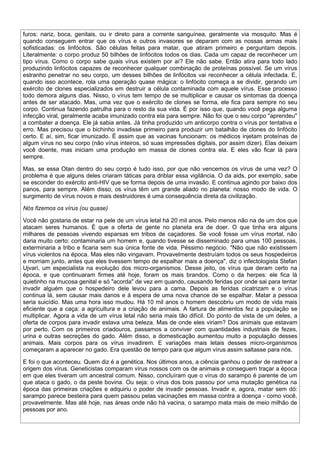 furos: nariz, boca, genitais, ou ir direto para a corrente sanguínea, geralmente via mosquito. Mas é
quando conseguem entrar que os vírus e outros invasores se deparam com as nossas armas mais
sofisticadas: os linfócitos. São células feitas para matar, que atiram primeiro e perguntam depois.
Literalmente: o corpo produz 50 bilhões de linfócitos todos os dias. Cada um capaz de reconhecer um
tipo vírus. Como o corpo sabe quais vírus existem por aí? Ele não sabe. Então atira para todo lado
produzindo linfócitos capazes de reconhecer qualquer combinação de proteínas possível. Se um vírus
estranho penetrar no seu corpo, um desses bilhões de linfócitos vai reconhecer a célula infectada. E,
quando isso acontece, rola uma operação quase mágica: o linfócito começa a se dividir, gerando um
exército de clones especializados em destruir a célula contaminada com aquele vírus. Esse processo
todo demora alguns dias. Nisso, o vírus tem tempo de se multiplicar e causar os sintomas da doença
antes de ser atacado. Mas, uma vez que o exército de clones se forma, ele fica para sempre no seu
corpo. Continua fazendo patrulha para o resto da sua vida. É por isso que, quando você pega alguma
infecção viral, geralmente acaba imunizado contra ela para sempre. Não foi que o seu corpo "aprendeu"
a combater a doença. Ele já sabia antes. Já tinha produzido um anticorpo contra o vírus por tentativa e
erro. Mas precisou que o bichinho invadisse primeiro para produzir um batalhão de clones do linfócito
certo. E aí, sim, ficar imunizado. É assim que as vacinas funcionam: os médicos injetam proteínas de
algum vírus no seu corpo (não vírus inteiros, só suas impressões digitais, por assim dizer). Elas deixam
você doente, mas iniciam uma produção em massa de clones contra ela. E eles vão ficar lá para
sempre.

Mas, se essa Otan dentro do seu corpo é tudo isso, por que não vencemos os vírus de uma vez? O
problema é que alguns deles criaram táticas para driblar essa vigilância. O da aids, por exemplo, sabe
se esconder do exército anti-HIV que se forma depois de uma invasão. E continua agindo por baixo dos
panos, para sempre. Além disso, os vírus têm um grande aliado no planeta: nosso modo de vida. O
surgimento de vírus novos e mais destruidores é uma consequência direta da civilização.

Nós fizemos os vírus (ou quase)

Você não gostaria de estar na pele de um vírus letal há 20 mil anos. Pelo menos não na de um dos que
atacam seres humanos. É que a oferta de gente no planeta era de doer. O que tinha era alguns
milhares de pessoas vivendo esparsas em tribos de caçadores. Se você fosse um vírus mortal, não
daria muito certo: contaminaria um homem e, quando tivesse se disseminado para umas 100 pessoas,
exterminaria a tribo e ficaria sem sua única fonte de vida. Péssimo negócio. "Não que não existissem
vírus violentos na época. Mas eles não vingavam. Provavelmente destruíam todos os seus hospedeiros
e morriam junto, antes que eles tivessem tempo de espalhar mais a doença", diz o infectologista Stefan
Ujvari, um especialista na evolução dos micro-organismos. Desse jeito, os vírus que deram certo na
época, e que continuaram firmes até hoje, foram os mais brandos. Como o da herpes: ele fica lá
quietinho na mucosa genital e só "acorda" de vez em quando, causando feridas por onde sai para tentar
invadir alguém que o hospedeiro dele levou para a cama. Depois as feridas cicatrizam e o vírus
continua lá, sem causar mais danos e à espera de uma nova chance de se espalhar. Matar a pessoa
seria suicídio. Mas uma hora isso mudou. Há 10 mil anos o homem descobriu um modo de vida mais
eficiente que a caça: a agricultura e a criação de animais. A fartura de alimentos fez a população se
multiplicar. Agora a vida de um vírus letal não seria mais tão difícil. Do ponto de vista de um deles, a
oferta de corpos para invadir estava uma beleza. Mas de onde eles viriam? Dos animais que estavam
por perto. Com os primeiros criadouros, passamos a conviver com quantidades industriais de fezes,
urina e outras secreções do gado. Além disso, a domesticação aumentou muito a população desses
animais. Mais corpos para os vírus invadirem. E variações mais letais desses micro-organismos
começaram a aparecer no gado. Era questão de tempo para que algum vírus assim saltasse para nós.

E foi o que aconteceu. Quem diz é a genética. Nos últimos anos, a ciência ganhou o poder de rastrear a
origem dos vírus. Geneticistas comparam vírus nossos com os de animais e conseguem traçar a época
em que eles tiveram um ancestral comum. Nisso, concluíram que o vírus do sarampo é parente de um
que ataca o gado, o da peste bovina. Ou seja: o vírus dos bois passou por uma mutação genética na
época das primeiras criações e adquiriu o poder de invadir pessoas. Invadir e, agora, matar sem dó:
sarampo parece besteira para quem passou pelas vacinações em massa contra a doença - como você,
provavelmente. Mas até hoje, nas áreas onde não há vacina, o sarampo mata mais de meio milhão de
pessoas por ano.
 