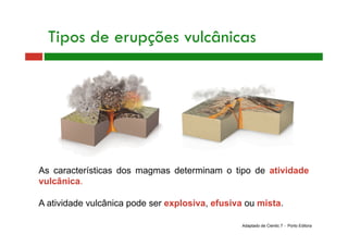 As características dos magmas determinam o tipo de atividade
vulcânica.
A atividade vulcânica pode ser explosiva, efusiva ou mista.
Tipos de erupções vulcânicas
Adaptado de Cientic 7 - Porto Editora
 