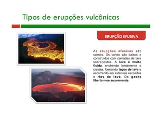 As erupções efusivas são
calmas. Os cones são baixos e
construídos com camadas de lava
sobrepostas. A lava é muito
fluida, enchendo lentamente a
cratera, formando lagos de lava e
escorrendo em extensas escoadas
e rios de lava. Os gases
libertam-se suavemente.
Tipos de erupções vulcânicas
ERUPÇÃO EFUSIVA 
 