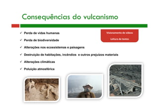 Consequências do vulcanismo
  Perda de vidas humanas
  Perda de biodiversidade
  Alterações nos ecossistemas e paisagens
  Destruição de habitações, incêndios e outros prejuízos materiais
  Alterações climáticas
  Poluição atmosférica
Visionamento de vídeos 
 
Leitura de textos 
 