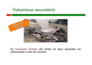 Vulcanismo secundário
As nascentes termais são fontes de água aquecidas em
profundidade e ricas em minerais.
 