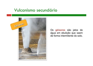 Vulcanismo secundário
Géiseres 
Os géiseres são jatos de
água em ebulição que saem
de forma intermitente do solo.
 