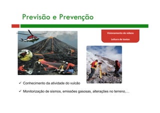 Previsão e Prevenção
  Conhecimento da atividade do vulcão
  Monitorização de sismos, emissões gasosas, alterações no terreno,…
Visionamento de vídeos 
 
Leitura de textos 
 