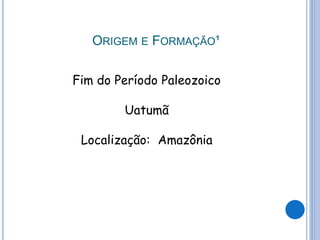 ORIGEM E FORMAÇÃO¹
Fim do Período Paleozoico
Uatumã
Localização: Amazônia
 