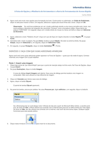 Informática Básica
            A Faixa de Opções, a Minibarra de ferramentas e a Barra de Ferramentas de Acesso Rápido
                                                                                                                  Carlos Melo


8.    Agora você verá muito mais opções para formatação de fonte. Continuando no sublinhado, em Estilo de Sublinhado,
      clique na seta para mostrar a lista e, em seguida, selecione a opção para duas linhas sob o texto. Clique em OK.

          Observação Se você tiver problemas em ver o duplo sublinhado devido a uma marca vermelha sob o texto, isso
          ocorre porque o dicionário de ortografia não reconhece "Contoso" como uma palavra válida. Clique dentro da
          palavra "CONTOSO". Em seguida, clique com o botão direito do mouse na marca vermelha e clique em Adicionar
          ao Dicionário.


9.    Agora, selecione o texto "Relatório Anual" e faça com que ele fique em negrito clicando no botão Negrito       no grupo
      Fonte.
10. Centralize todo o texto na página. Na guia Início, localize o grupo Edição. Ele está na extrema direita. No grupo
    Edição, clique em Selecionar e, em seguida, clique em Selecionar Tudo.

11. Em seguida, no grupo Parágrafo, clique no botão Centralizar          . Pronto.


     EXERCÍCIO 2: FAÇA COM QUE GUIAS ADICIONAIS APAREÇAM

     Agora você verá como guias adicionais podem aparecer na Faixa de Opções — guias que não estão lá agora. Comece
     inserindo uma imagem com a qual trabalhar.


     Parte 1: Inserir uma imagem
1.    Clique logo acima de "por David Wright" para que o ponto de inserção esteja na linha vazia. Na Faixa de Opções, clique
      na guia Inserir.
2.    No grupo Ilustrações, clique no botão Imagem.

          A caixa de diálogo Inserir Imagem será aberta. Essa caixa de diálogo permite localizar uma imagem no
          computador. Mas você utilizará um tipo diferente de imagem.

3.    Clique em Cancelar para fechar essa caixa de diálogo.
4.    Agora, clique no botão Clip-art.

          O painel de tarefas Clip-art aparecerá.

5.    No painel de tarefas, procure por prédios. Na caixa Procurar por, digite edifícios e, em seguida, clique no botão Ir.




          Se o Word perguntar se você deseja incluir milhares de clip-arts a partir do Microsoft Office Online, a escolha será
          sua. Se clicar em Sim, o Word utilizará sua conexão com a Internet para procurar no Office Online por mais clipes.
          Se clicar em Não, ele não utilizará sua conexão com a Internet, mas você não terá tantos clipes. Qualquer opção
          funcionará para esta sessão prática.




6.    Clique nesta miniatura                 para inseri-la no documento.
 