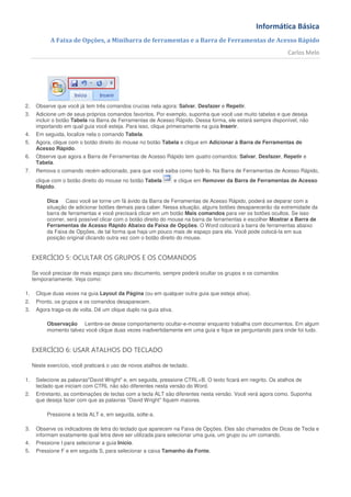 Informática Básica
            A Faixa de Opções, a Minibarra de ferramentas e a Barra de Ferramentas de Acesso Rápido
                                                                                                              Carlos Melo




2.    Observe que você já tem três comandos crucias nela agora: Salvar, Desfazer e Repetir.
3.    Adicione um de seus próprios comandos favoritos. Por exemplo, suponha que você use muito tabelas e que deseja
      incluir o botão Tabela na Barra de Ferramentas de Acesso Rápido. Dessa forma, ele estará sempre disponível, não
      importando em qual guia você esteja. Para isso, clique primeiramente na guia Inserir.
4.    Em seguida, localize nela o comando Tabela.
5.    Agora, clique com o botão direito do mouse no botão Tabela e clique em Adicionar à Barra de Ferramentas de
      Acesso Rápido.
6.    Observe que agora a Barra de Ferramentas de Acesso Rápido tem quatro comandos: Salvar, Desfazer, Repetir e
      Tabela.
7.    Remova o comando recém-adicionado, para que você saiba como fazê-lo. Na Barra de Ferramentas de Acesso Rápido,
      clique com o botão direito do mouse no botão Tabela          e clique em Remover da Barra de Ferramentas de Acesso
      Rápido.

           Dica Caso você se torne um fã ávido da Barra de Ferramentas de Acesso Rápido, poderá se deparar com a
           situação de adicionar botões demais para caber. Nessa situação, alguns botões desaparecerão da extremidade da
           barra de ferramentas e você precisará clicar em um botão Mais comandos para ver os botões ocultos. Se isso
           ocorrer, será possível clicar com o botão direito do mouse na barra de ferramentas e escolher Mostrar a Barra de
           Ferramentas de Acesso Rápido Abaixo da Faixa de Opções. O Word colocará a barra de ferramentas abaixo
           da Faixa de Opções, de tal forma que haja um pouco mais de espaço para ela. Você pode colocá-la em sua
           posição original clicando outra vez com o botão direito do mouse.


     EXERCÍCIO 5: OCULTAR OS GRUPOS E OS COMANDOS

     Se você precisar de mais espaço para seu documento, sempre poderá ocultar os grupos e os comandos
     temporariamente. Veja como:

1.    Clique duas vezes na guia Layout da Página (ou em qualquer outra guia que esteja ativa).
2.    Pronto, os grupos e os comandos desaparecem.
3.    Agora traga-os de volta. Dê um clique duplo na guia ativa.

           Observação Lembre-se desse comportamento ocultar-e-mostrar enquanto trabalha com documentos. Em algum
           momento talvez você clique duas vezes inadvertidamente em uma guia e fique se perguntando para onde foi tudo.


     EXERCÍCIO 6: USAR ATALHOS DO TECLADO

     Neste exercício, você praticará o uso de novos atalhos de teclado.

1.    Selecione as palavras"David Wright" e, em seguida, pressione CTRL+B. O texto ficará em negrito. Os atalhos de
      teclado que iniciam com CTRL não são diferentes nesta versão do Word.
2.    Entretanto, as combinações de teclas com a tecla ALT são diferentes nesta versão. Você verá agora como. Suponha
      que deseja fazer com que as palavras "David Wright" fiquem maiores.

           Pressione a tecla ALT e, em seguida, solte-a.

3.    Observe os indicadores de letra do teclado que aparecem na Faixa de Opções. Eles são chamados de Dicas de Tecla e
      informam exatamente qual letra deve ser utilizada para selecionar uma guia, um grupo ou um comando.
4.    Pressione I para selecionar a guia Início.
5.    Pressione F e em seguida S, para selecionar a caixa Tamanho da Fonte.
 