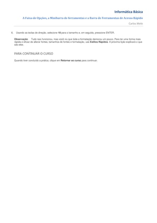 Informática Básica
            A Faixa de Opções, a Minibarra de ferramentas e a Barra de Ferramentas de Acesso Rápido
                                                                                                                Carlos Melo


6.    Usando as teclas de direção, selecione 18 para o tamanho e, em seguida, pressione ENTER.

     Observação Tudo isso funcionou, mas você viu que toda a formatação demorou um pouco. Para ter uma forma mais
     rápida e eficaz de alterar fontes, tamanhos de fontes e formatação, use Estilos Rápidos. A próxima lição explicará o que
     são eles.


     PARA CONTINUAR O CURSO

     Quando tiver concluído a prática, clique em Retornar ao curso para continuar.
 