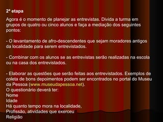 2ª etapa  Agora é o momento de planejar as entrevistas. Divida a turma em grupos de quatro ou cinco alunos e faça a mediação dos seguintes pontos:  - O levantamento de afro-descendentes que sejam moradores antigos da localidade para serem entrevistados.  - Combinar com os alunos se as entrevistas serão realizadas na escola ou na casa dos entrevistados.  - Elaborar as questões que serão feitas aos entrevistados. Exemplos de coleta de bons depoimentos podem ser encontrados no portal do Museu da Pessoa ( www.museudapessoa.net ).  O questionário deverá ter:  Nome  Idade  Há quanto tempo mora na localidade,  Profissão, atividades que exerceu  Religião  