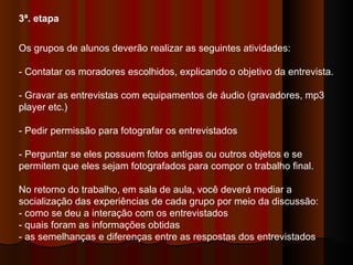 3ª. etapa   Os grupos de alunos deverão realizar as seguintes atividades:  - Contatar os moradores escolhidos, explicando o objetivo da entrevista.  - Gravar as entrevistas com equipamentos de áudio (gravadores, mp3 player etc.)  - Pedir permissão para fotografar os entrevistados  - Perguntar se eles possuem fotos antigas ou outros objetos e se permitem que eles sejam fotografados para compor o trabalho final.  No retorno do trabalho, em sala de aula, você deverá mediar a socialização das experiências de cada grupo por meio da discussão:  - como se deu a interação com os entrevistados  - quais foram as informações obtidas  - as semelhanças e diferenças entre as respostas dos entrevistados  