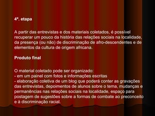 4ª. etapa  A partir das entrevistas e dos materiais coletados, é possível recuperar um pouco da história das relações sociais na localidade, da presença (ou não) de discriminação de afro-descendentes e de elementos da cultura de origem africana.  Produto final   O material coletado pode ser organizado:  - em um painel com fotos e informações escritas  - elaboração coletiva de um blog que poderá conter as gravações das entrevistas, depoimentos de alunos sobre o tema, mudanças e permanências nas relações sociais na localidade, espaço para postagem de sugestões sobre a formas de combate ao preconceito e à discriminação racial.  
