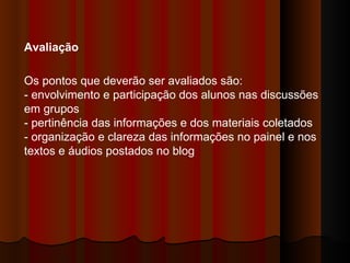 Avaliação  Os pontos que deverão ser avaliados são:  - envolvimento e participação dos alunos nas discussões em grupos  - pertinência das informações e dos materiais coletados  - organização e clareza das informações no painel e nos textos e áudios postados no blog   