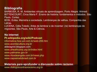 Bibliografia BARBOSA, R. M. Ambientes virtuais de aprendizagem. Porto Alegre: Artmed.  BITTENCOURT, Circe Maria F. Ensino de história: fundamentos e métodos. São Paulo, Cortez.  BOSI, Ecléa. Memória e sociedade. Lembranças de velhos. Companhia das Letras.  LUCENA, Célia Toledo. Artes de lembrar e de inventar: (re) lembranças de migrantes. São Paulo, Arte & Ciência.  Na internet Pt.wikipedia.org/wiki/Podcast   informatica.hsw.uol.com.br/web-206.htm   www.acordacultura.org.br   aldeiagriot.blogspot.com  www.arteafricana.usp.br/index.html   www.palmares.gov.br www.ritosdeangola.com.br/news.php   www.capoeiradobrasil.com.br Materiais para aprofundar a discussão sobre racismo :  www.dialogoscontraoracismo.org.br 