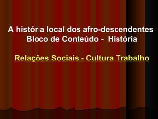 A história local dos afro-descendentes  Bloco de Conteúdo -  História Relações Sociais - Cultura Trabalho 