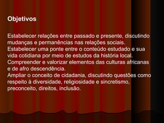 Objetivos Estabelecer relações entre passado e presente, discutindo mudanças e permanências nas relações sociais.  Estabelecer uma ponte entre o conteúdo estudado e sua vida cotidiana por meio de estudos da história local.  Compreender e valorizar elementos das culturas africanas e de afro descendência.  Ampliar o conceito de cidadania, discutindo questões como respeito à diversidade, religiosidade e sincretismo, preconceito, direitos, inclusão.  