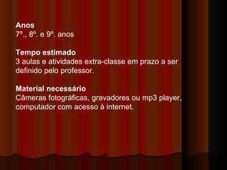 Anos   7º., 8º. e 9º. anos  Tempo estimado  3 aulas e atividades extra-classe em prazo a ser definido pelo professor.  Material necessário   Câmeras fotográficas, gravadores ou mp3 player, computador com acesso à internet.  