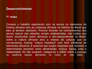 Desenvolvimento  1ª. etapa  Comece o trabalho explorando com os alunos os elementos da história africana e/ou da presença africana na História do Brasil que eles já tenham estudado. Procure levantar os conhecimentos dos alunos acerca das relações sociais estabelecidas, das visões que foram construídas sobre africanos e afro-descendentes no Brasil, sobre a cultura africana e/ou a mescla de culturas que se convencionou chamar "cultura brasileira" com forte influência de elementos africanos. É possível que surjam respostas que remetam a determinados assuntos como alimentação, música, dança, lutas e religiosidade. Se não surgirem, instigue-os a refletir sobre  a presença ou ausência desses elementos no modo de vida deles.  