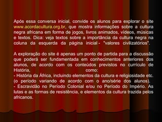 Após essa conversa inicial, convide os alunos para explorar o site  www.acordacultura.org.br , que mostra informações sobre a cultura negra africana em forma de jogos, livros animados, vídeos, músicas e textos. Dica: veja textos sobre a importância da cultura negra na coluna da esquerda da página inicial - "valores civilizatórios".  A exploração do site é apenas um ponto de partida para a discussão que poderá ser fundamentada em conhecimentos anteriores dos alunos, de acordo com os conteúdos previstos no currículo de História, como:  - História da África, incluindo elementos da cultura e religiosidade etc. (o período variando de acordo com o ano/série dos alunos).  - Escravidão no Período Colonial e/ou no Período do Império. As lutas e as formas de resistência, e elementos da cultura trazida pelos africanos.  