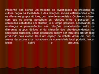Proponha aos alunos um trabalho de investigação da presença da cultura negra na localidade e das relações sociais estabelecidas entre os diferentes grupos étnicos, por meio de entrevistas. O objetivo é fazer com que os alunos percebam as relações entre o passado (os conteúdos estudados em História) e o tempo presente, observando as mudanças e permanências nas relações estabelecidas entre os diferentes grupos étnicos e da situação dos afro-descendentes na sociedade brasileira. Essas pesquisas podem ser incluídas em um blog produzido pela classe. Será um espaço de debate virtual em que os alunos da escola e os moradores da comunidade local poderão trocar idéias sobre o assunto.  
