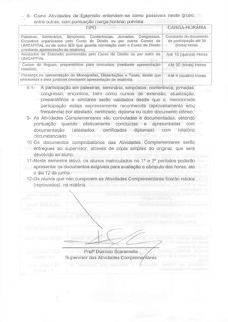 8- Como Atividades de Extensão entendem-se como possíveis neste grupo,
entre outras, com pontuação (carga horária) prevista:
TIPO CARGA-HORARIA
Palestras, Seminários, Simpósios, Conferências, Jornadas, Congressos,
Encontros organizados pelo Curso de Direito ou por outros Cursos da
UNICAPITAL ou de outra IES que guarde correlação com o Curso de Direito
(mediante apresentação de relatório).
Constante do documento
de participação até 30
(trinta) Horas.
Atividades de Extensão promovidas pelo Curso de Direito ou por outro da
UNICAPITAL
Até 15 (quinze) Horas
Cursos de línguas, preparatórios para concursos (mediante apresentação
relatório).
Até 30 (trinta) Horas
Presença na apresentação de Monografias, Dissertações e Teses, desde que
pertinentes à área jurídicas (mediante apresentação de relatório).
Até 4 (quatro) Horas
8.1- A participação em palestras, seminário, simpósios, conferência, jornadas,
congresso, encontros, bem como cursos de extensão, atualização,
preparatórios e similares serão validados desde que a, mencionada
participação esteja expressamente reconhecida (aproveitamento e/ou
frequência) por atestado, certificado, diploma ou outro documento idóneo.
9- As Atividades Complementares são controladas e documentadas, obtendo
pontuação quando efetivamente concluídas e apresentadas com
documentação (atestados, certificados diplomas) com relatório
circunstanciado.
10-Os documentos comprobatórios das Atividades Complementares serão
entregues ao supervisor, através de cópia simples do original, que será
devolvido ao aluno.
11-Neste semestre letivo, os alunos matriculados no 1 o
e 2o
períodos poderão
apresentar os documentos exigíveis para avaliação e cômputo das horas, até
o dia 12 de junho.
12-Os alunos que não cumprirem as Atividades Complementares ficarão retidos
(reprovados), na matéria.
 