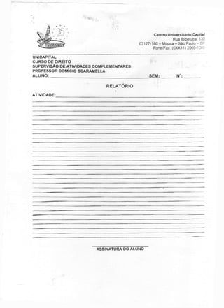 Centro Universitário Capita!
Rua Ibipetuba, 130
03127-180 - Mooca - São Paulo - SP
Fone/Fax: (0XX11) 2065-'
UNICAPITAL
CURSO DE DIREITO
SUPERVISÃO DE ATIVIDADES COMPLEMENTARES
PROFESSOR DOMÍCIO SCARAMELLA
ALUNO: SEM: N°:
RELATÓRIO
ATIVIDADE:
ASSINATURA DO ALUNO
 
