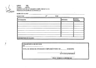 UNIC AL
CURSO DE DIREITO
SUPERVISÃO DE ATIVIDADES COMPLEMENTARES
PROFESSOR DOMÍCIO SCARAMELLA
NOME DO ALUNO:
SEMESTRE: N°: RGM
!
ATIVIDADES PERÍODO
CARGA
HORÁRIA
ASSINATURA DO ALUNO:
COMUNICADO À SECRETARIA
EM,
TOTAL DE HORAS DE ATIVIDADES COMPLEMENTARES NO _ _ _ _ _ _ SEMESTRE.
_< )
VISTO DO SUPERVISOR
PROF. DOMÍCIO SCARAMELLA
 