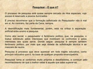 O processo de pesquisa está quase sempre cercado de ritos especiais, cujo
acesso é reservado a poucos iluminados.
Pesquisar - O que é?
É preciso reconhecer que a formação sofisticada do Pesquisador não é mal
em si. Ao contrário, faz parte da Cena, sempre.
A desmitificação mais fundamental, porém, está na crítica à separação
artificial entre ensino e pesquisa.
Como ator social, o pesquisador é fenômeno político, que, na pesquisa, o
traduz sobretudo pelos interesses que mobilizam os confrontos e pelos
interesses aos quais serve. Donde segue: pesquisa é sempre também
fenômeno político, por mais que seja dotada de sofisticação técnica e se
mascare de neutra.
Pesquisa é processo que deve aparecer em todo trajeto educativo, como
princípio educativo que é, na base de qualquer proposta emancipatória.
Pesquisar toma aí contornos muito próprios e desafiadores, a começar pelo
reconhecimento de que o melhor saber é aquele que sabe superar-se.
 