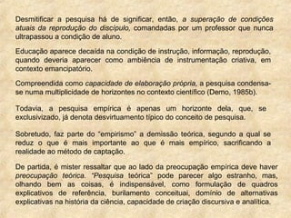 Desmitificar a pesquisa há de significar, então, a superação de condições
atuais da reprodução do discípulo, comandadas por um professor que nunca
ultrapassou a condição de aluno.
Educação aparece decaída na condição de instrução, informação, reprodução,
quando deveria aparecer como ambiência de instrumentação criativa, em
contexto emancipatório.
Compreendida como capacidade de elaboração própria, a pesquisa condensa-
se numa multiplicidade de horizontes no contexto científico (Demo, 1985b).
Todavia, a pesquisa empírica é apenas um horizonte dela, que, se
exclusivizado, já denota desvirtuamento típico do conceito de pesquisa.
Sobretudo, faz parte do “empirismo” a demissão teórica, segundo a qual se
reduz o que é mais importante ao que é mais empírico, sacrificando a
realidade ao método de captação.
De partida, é mister ressaltar que ao lado da preocupação empírica deve haver
preocupação teórica. “Pesquisa teórica” pode parecer algo estranho, mas,
olhando bem as coisas, é indispensável, como formulação de quadros
explicativos de referência, burilamento conceituai, domínio de alternativas
explicativas na história da ciência, capacidade de criação discursiva e analítica.
 